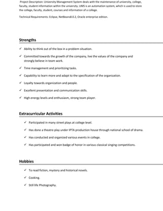 Project Description: University Management System deals with the maintenance of university, college,
faculty, student information within the university. UMS is an automation system, which is used to store
the college, faculty, student, courses and information of a college.
Technical Requirements: Eclipse, NetBeans8.0.2, Oracle enterprise edition.
Strengths
 Ability to think out of the box in a problem situation.
 Committed towards the growth of the company, live the values of the company and
strongly believe in team work.
 Time management and prioritizing tasks.
 Capability to learn more and adapt to the specification of the organization.
 Loyalty towards organization and people.
 Excellent presentation and communication skills.
 High energy levels and enthusiasm, strong team player.
Extracurricular Activities
 Participated in many street plays at college level.
 Has done a theatre play under IPTA production house through national school of drama.
 Has conducted and organized various events in college.
 Has participated and won badge of honor in various classical singing competitions.
Hobbies
 To read fiction, mystery and historical novels.
 Cooking.
 Still life Photography.
 