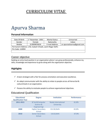 CURRICULUM VITAE
Apurva Sharma
Personal Information
Date Of Birth 1st
November 1993 Marital Status Unmarried
Gender Female Nationality Indian
Mobile 0-9999874416 E-mail Address er.apurvasharma@gmail.com
Permanent Address: i/32, Subash Chowk, Laxmi Nagar Delhi.
Pin Code: 110092
Career objective
Seeking an entry level position in an organization where I can grow professionally, enhance my
skills, knowledge and experience to grow along with the organization objective.
Highlights
 A keen strategist with a flair for process orientation and execution excellence.
 An adept communicator with the ability to relate to people across all hierarchal &
cultural levels in an organization.
 Possess the ability to motivate people to achieve organizational objectives.
Educational Qualification
Educational
Qualification Year
Degree Institution Performance
2011-2015 B.Tech(Computer
Science &
Engineering)
Noida International
University
61.8%
2008 Higher Secondary
School
B.V.M,Delhi 65.8%
2010 Senior Secondary
School
S.B.D,Delhi 67.8%
 