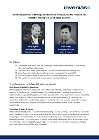 Two boutique firms in Strategic and Executive Hiring discuss the rationale and
impact of moving to a cloud-based platform.
Key findings:
Smaller executive search firms are increasingly benefitting from technology to help manage
client and candidate relationships
The transition to a new system requires a trusted partner to help with data migration
Ease of use, with intuitive functionality, promotes user adoption for a rapid ROI
Cultural change must play its part to ensure using digital capability becomes a habit
The seamless integration with internal systems boosts productivity.
To set the scene, can you tell us a little about your business?
Andy Symes @ GlobalCity Resources:
We’re a specialist recruitment agency with a team of 3 people who focus on contract and permanent
resources in the Oracle and PeopleSoft markets. So, for example, when a new Oracle or PeopleSoft
implementation or upgrade takes place, we find the specialist skilled resources the client need to successfully
deliver each project on time and within budget, whether it’s in house or working on client site. It’s a
competitive market with a number of big players. In branching out on our own as a small, niche agency we
moved away from the ‘big company’ culture to push a small firm ethos built on strong customer
relationships.
Tom Bailey @ Bailey & French:
We have two lines of business – recruitment and consulting – and are currently a team of 13. Our recruitment
service specialises in placing Risk Management, Legal, Technology and Strategy professionals across industry,
consulting and financial markets. The roles we recruit for typically have a technical/specialist focus or are
leadership positions. Our consulting arm focuses on performance management across all industries, using a
‘strengths’ focus informed by positive psychology – we echo this in our recruitment processes, setting us
apart from traditional recruitment service providers.
Andy Symes
Business Manager
GlobalCity Resources
Tom Bailey
Managing Director
Bailey & French
 