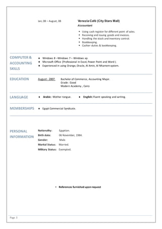 Page 3
Jan, 08 – August, 08 Venezia Café (City Stars Mall)
Accountant
 Using cash register for different point of sales.
 Receiving and issuing goods and invoices.
 Handling the stock and inventory control.
 Bookkeeping.
 Cashier duties & bookkeeping.
COMPUTER &
ACCOUNTING
SKILLS
 Windows 8 –Windows 7 – Windows xp.
 Microsoft Office (Professional in Excel, Power Point and Word ).
 Experienced in using Orange, Oracle, Al Amin, Al Mtamemsystem.
EDUCATION August- 2007. Bachelor of Commerce, Accounting Major.
Grade : Good
Modern Academy , Cairo
LANGUAGE  Arabic: Mother tongue.  English: Fluent speaking and writing.
MEMBERSHIPS  Egypt Commercial Syndicate.
PERSONAL
INFORMATION
Nationality: Egyptian.
Birth date: 06 November, 1984.
Gender: Male.
Marital Status: Married.
Military Status: Exempted.
 References furnished upon request
 