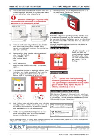 c) Feed the fire rated cables through the entry holes and
mount an electrical box or the red optional back box to
an even wall surface using suitable fixing.
" When semi flush fixing the call point assembly
a standard electrical box must first be flushed into the
wall before the call point assembly is fitted.
d) Terminate each cable entry at the back box. Use the
earth strap or the earth point in the back box to
maintain loop cable earth continuity. Connect the loop
cable to the terminals.
e) Disengage front cover from the call point assembly
using the end of the test
key 'E' and lift out the
cover from the bottom
edge.
f) Secure the call point
assembly to the back box using the 2 long screws
supplied.
g) To re-assemble the glass or resettable element, using
the test key turn the tab to position 'F' and insert the
glass 'A' or optional resettable element 'B' (see
previous page for information on 'A' and 'B').
h) Hook the front cover onto the top edge of the call point
assembly and then push the bottom edge down until it
click shuts. Check both hooks on the top of the front
cover are locked onto the call point assembly.
i) Turn the test key anticlockwise to position 'G' (not
visible) such that the glass or optional resettable
element is held under the yellow arm.
j) Where applicable, ensure the protective cover 'H' is
securely fitted to the call point assembly.
Test operation
To test the call point is operating correctly, slide the cover
'C' upwards to expose the key hole. Insert the test key in
the keyhole and rotate it clockwise a quarter turn, this drops
the glass/element and the yellow tab down and will activate
the call point.
Apply the reverse procedure to return the call point to a
normal operating condition.
Emergency operation
Lift up the protective cover
if fitted and press the
centre inwards to activate
the call point, the yellow
tab 'J' will become visible
and the red LED 'K' is
flashing.
Replacing the Glass
& Open the front cover by following
procedure e) and carefully remove broken glass.
Take appropriate precautions when clearing broken
glass to prevent injury. Replace the glass by
following procedure g), h) and I).
Resetting the Resettable element
Slide the cover 'C' upwards to expose the key hole. Insert
the test key in the keyhole and turn it clockwise to position
'F' (not visible). Turn the test key anticlockwise to position
'G' (not visible) to reset the call point.
Data and installation instructions S4-348XX range of Manual Call Points
Gent by Honeywell reserves the right to revise this publication from time to time and make changes to the content hereof without
obligation to notify any person of such revisions of changes.
Hamilton Industrial Park, Waterside Road, Leicester LE5 1TN, UK Website: www.gent.co.uk
Telephone +44 (0) 116 246 2000 Fax (UK): +44 (0)116 246 2300
2 4188-855 issue 3_06/10_S4-348XX range of MCP
by Honeywell
Do not dispose of with your normal household waste.
Do not burn.
WEEE Directive:
At the end of their useful life, the packaging,
product and batteries should be
disposed of via a suitable recycling centre.
At the end of their useful life, the packaging,
product and batteries should be disposed of
via a suitable recycling centre and in
accordance with national or local legislation.
0832
Gent by Honeywell
Hamilton Industrial Park,
140 Waterside Road,
Leicester LE5 1TN, UK
Product EC Certification
No. of Conformity No.
S4-34800 0832-CPD-1402
S4-34842 0832-CPD-1402
S4-34805 0832-CPD-1402
S4-34845 0832-CPD-1402
E
F G
H
1
IN
2
OUT
4
C
Manual Call Point
Loop
In
Loop
In
1
IN
2
OUT
3
4
C
Manual Call Point
Loop
Out
Loop
Out
3
I J K
C
 