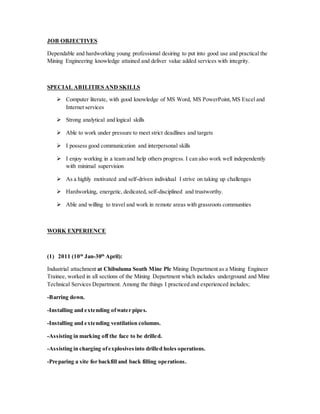 JOB OBJECTIVES
Dependable and hardworking young professional desiring to put into good use and practical the
Mining Engineering knowledge attained and deliver value added services with integrity.
SPECIAL ABILITIES AND SKILLS
 Computer literate, with good knowledge of MS Word, MS PowerPoint,MS Excel and
Internet services
 Strong analytical and logical skills
 Able to work under pressure to meet strict deadlines and targets
 I possess good communication and interpersonal skills
 I enjoy working in a team and help others progress. I can also work well independently
with minimal supervision
 As a highly motivated and self-driven individual I strive on taking up challenges
 Hardworking, energetic, dedicated, self-disciplined and trustworthy.
 Able and willing to travel and work in remote areas with grassroots communities
WORK EXPERIENCE
(1) 2011 (10th
Jan-30th
April):
Industrial attachment at Chibuluma South Mine Plc Mining Department as a Mining Engineer
Trainee, worked in all sections of the Mining Department which includes underground and Mine
Technical Services Department. Among the things I practiced and experienced includes;
-Barring down.
-Installing and extending ofwater pipes.
-Installing and extending ventilation columns.
-Assisting in marking off the face to be drilled.
-Assisting in charging ofexplosivesinto drilled holes operations.
-Preparing a site for backfill and back filling operations.
 