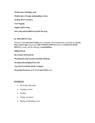 -Maintenance ofhaulage road.
-Maintenance ofsumps and pumping systems.
-Sealing off of vent raises.
-Core logging.
-Support pull testing.
-Surveying and installation of grade line pegs.
(2) 2004-2007(21st
Feb):
Worked as Account clerk/ Cashier for a community Based Organization Controlled by Lusaka
Water and Sewage Funded by CARE INTERNATIONAL Known as CHAISAWATER
TRUST in Lusaka with the following responsibilities:
-Billing Clients
-Receiving Cash Payments
-Preparing Receipt Vouchers and Daily Banking
-Keeping and managing Petty cash
-Agent between Bank and the Company
-Preparing Payments e.g. P.A.Y.E.and NAPSA, e.t.c
INTERESTS
 Interacting with people
 Listening to music
 Reading
 Visiting new places
 Playing and Watching soccer
 