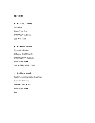 REFEREES
 Mr. Isaac .G.Mbewe
Accountant
Chaisa Water Trust
P.O.BOX34585, Lusaka
Cell: 0977-587753
 Mr. Tedius Kasanda
Geotechnical Engineer
Chibuluma South Mine Plc
P.O.BOX260499, Kalulushi.
Phone: +2602749600
Cell: 0977832428/0962272666
 Mr. Mwiya Songolo
Head of Mining Engineering Department
Copperbelt University
P.O.BOX21692, Kitwe.
Phone: +2602749600
Cell:
 