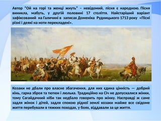 Козаки не дбали про власне збагачення, для них єдина цінність — добрий
кінь, гарна зброя та тютюн і люлька. Традиційно на Січ не допускалися жінки,
тому Сагайдачний ніби так недбало говорить про жінку. Насправді ж саме
задля жінок і дітей, задля спокою рідної землі козаки майже все свідоме
життя перебували в тяжких походах, у боях, віддавали за це життя.
Автор “Ой на горі та женці жнуть” – невідомий, пісня є народною. Пісня
виникла, мабуть, у другій половині 17 століття. Найстаріший варіант
зафіксований на Галичині в записах Доменіка Рудницького 1713 року «Пісні
різні і деякі на ноти перекладені».
 
