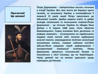 Петро Дорошенко – найтрагічніша постать гетьмана
в історії України. Все своє життя він боровся проти
поляків, за незалежну Україну в етнографічних її
межах.В 15 років юний Петро прилучився до
військової служби. Здобув широку освіту та добре
володів латинською та польськими мовами.Петро
Дорошенко – це гетьман України по обидва боки
Дніпра з 8 червня 1668 року, після вбивства
Брюховецького .Серед основних його досягнень та
реформ вважають – встановлення на українському
кордоні нової митної лінії, початок карбування
власної монети, впровадження політики колонізації
незалежних земель, створює наймане постійне
військо.Після невдалих спроб реформування і
несприятливої зовнішньої політики, Петро
Дорошенко зрікається гетьманської булави та
поселяється у місті Сосниця, що на Чернігівщині.
Через деякий час на виклик царського уряду
переїздить до Москви.
Прочитай!
Це цікаво!
 