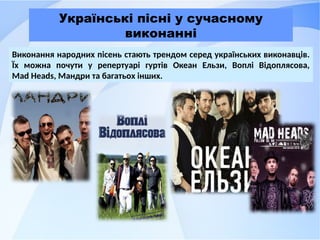 Українські пісні у сучасному
виконанні
Виконання народних пісень стають трендом серед українських виконавців.
Їх можна почути у репертуарі гуртів Океан Ельзи, Воплі Відоплясова,
Mad Heads, Мандри та багатьох інших.
 