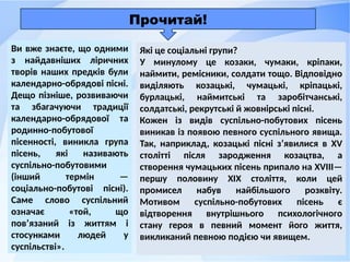 Ви вже знаєте, що одними
з найдавніших ліричних
творів наших предків були
календарно-обрядові пісні.
Дещо пізніше, розвиваючи
та збагачуючи традиції
календарно-обрядової та
родинно-побутової
пісенності, виникла група
пісень, які називають
суспільно-побутовими
(інший термін —
соціально-побутові пісні).
Саме слово суспільний
означає «той, що
пов’язаний із життям і
стосунками людей у
суспільстві».
Які це соціальні групи?
У минулому це козаки, чумаки, кріпаки,
наймити, ремісники, солдати тощо. Відповідно
виділяють козацькі, чумацькі, кріпацькі,
бурлацькі, наймитські та заробітчанські,
солдатські, рекрутські й жовнірські пісні.
Кожен із видів суспільно-побутових пісень
виникав із появою певного суспільного явища.
Так, наприклад, козацькі пісні з’явилися в XV
столітті після зародження козацтва, а
створення чумацьких пісень припало на XVIII—
першу половину XIX століття, коли цей
промисел набув найбільшого розквіту.
Мотивом суспільно-побутових пісень є
відтворення внутрішнього психологічного
стану героя в певний момент його життя,
викликаний певною подією чи явищем.
Прочитай!
 