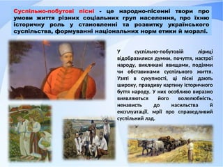 У суспільно-побутовій ліриці
відобразилися думки, почуття, настрої
народу, викликані явищами, подіями
чи обставинами суспільного життя.
Узяті в сукупності, ці пісні дають
широку, правдиву картину історичного
буття народу. У них особливо виразно
виявляються його волелюбність,
ненависть до насильства й
експлуатації, мрії про справедливий
суспільний лад.
Суспільно-побутові пісні - це народно-пісенні твори про
умови життя різних соціальних груп населення, про їхню
історичну роль у становленні та розвитку українського
суспільства, формуванні національних норм етики й моралі.
 