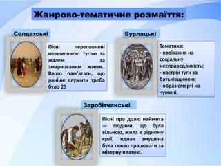 Заробітчанські
Солдатські Бурлацькі
Пісні переповнені
невимовною тугою та
жалем за
змарнованим життя..
Варто пам’ятати, що
раніше служити треба
було 25
Тематика:
- нарікання на
соціальну
несправедливість;
- настрій туги за
батьківщиною;
- образ смерті на
чужині.
Пісні про долю наймита
— людини, що була
вільною, жила в рідному
краї, однак змушена
була тяжко працювати за
мізерну платню.
Жанрово-тематичне розмаїття:
 