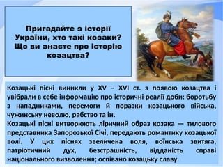 Козацькі пісні виникли у XV – XVI ст. з появою козацтва і
увібрали в себе інформацію про історичні реалії доби: боротьбу
з нападниками, перемоги й поразки козацького війська,
чужинську неволю, рабство та ін.
Козацькі пісні витворюють ліричний образ козака — тилового
представника Запорозької Січі, передають романтику козацької
волі. У цих піснях звеличена воля, воїнська звитяга,
патріотичний дух, безстрашність, відданість справі
національного визволення; оспівано козацьку славу.
Пригадайте з історії
України, хто такі козаки?
Що ви знаєте про історію
козацтва?
 