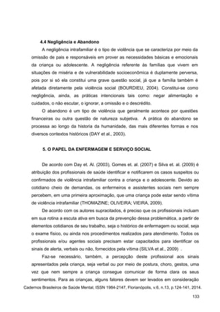 4.4 Negligência e Abandono
A negligência intrafamiliar é o tipo de violência que se caracteriza por meio da
omissão de pais e responsáveis em prover as necessidades básicas e emocionais
da criança ou adolescente. A negligência referente às famílias que vivem em
situações de miséria e de vulnerabilidade socioeconômica é duplamente perversa,
pois por si só ela constitui uma grave questão social, já que a família também é
afetada diretamente pela violência social (BOURDIEU, 2004). Constitui-se como
negligência, ainda, as práticas intencionais tais como: negar alimentação e
cuidados, o não escutar, o ignorar, a omissão e o descrédito.
O abandono é um tipo de violência que geralmente acontece por questões
financeiras ou outra questão de natureza subjetiva. A prática do abandono se
processa ao longo da historia da humanidade, das mais diferentes formas e nos
diversos contextos históricos (DAY et al., 2003).
5. O PAPEL DA ENFERMAGEM E SERVIÇO SOCIAL
De acordo com Day et. Al. (2003), Gomes et. al. (2007) e Silva et. al. (2009) é
atribuição dos profissionais de saúde identificar e notificarem os casos suspeitos ou
confirmados de violência intrafamiliar contra a criança e o adolescente. Devido ao
cotidiano cheio de demandas, os enfermeiros e assistentes sociais nem sempre
percebem, em uma primeira aproximação, que uma criança pode estar sendo vítima
de violência intrafamiliar (THOMAZINE; OLIVEIRA; VIEIRA, 2009).
De acordo com os autores supracitados, é preciso que os profissionais incluam
em sua rotina a escuta ativa em busca da prevenção dessa problemática, a partir de
elementos cotidianos de seu trabalho, seja o histórico de enfermagem ou social, seja
o exame físico, ou ainda nos procedimentos realizados para atendimento. Todos os
profissionais e/ou agentes sociais precisam estar capacitados para identificar os
sinais de alerta, verbais ou não, fornecidos pela vítima (SILVA et al., 2009) .
Faz-se necessário, também, a percepção deste profissional aos sinais
apresentados pela criança, seja verbal ou por meio de postura, choro, gestos, uma
vez que nem sempre a criança consegue comunicar de forma clara os seus
sentimentos. Para as crianças, alguns fatores devem ser levados em consideração
Cadernos Brasileiros de Saúde Mental, ISSN 1984-2147, Florianópolis, v.6, n.13, p.124-141, 2014.
133
 
