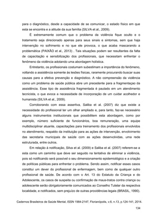 para o diagnóstico, desde a capacidade de se comunicar, o estado físico em que
esta se encontra e a atitude da sua família (SILVA et al., 2009).
É extremamente comum que o problema da violência fique oculto e o
tratamento seja direcionado apenas para seus sinais e sintomas, sem que haja
intervenção no sofrimento e no que ele provoca, o que acaba mascarando a
problemática (PAIXÃO et al., 2013) . Tais situações podem ser resultantes da falta
de capacitação e sensibilização dos profissionais, que necessitam enfrentar o
fenômeno da violência adotando uma abordagem holística.
Entretanto, os profissionais costumam subestimam a importância do fenômeno,
voltando a assistência somente às lesões físicas, raramente procurando buscar suas
causas para a efetiva prevenção e diagnóstico. A não compreensão da violência
como um problema de saúde pública abre um precedente para a fragmentaçao da
assistência. Esse tipo de assistência fragmentada é pautado em um atendimento
tecnicista, o que evoca a necessidade de incorporação de um cuidar acolhedor e
humanista (SILVA et al., 2009).
Corroborando com essa assertiva, Saliba et al. (2007) diz que existe a
necessidade do profissional ter um olhar ampliado e, para tanto, faz-se necessário
alguns instrumentos institucionais que possibilitem esta abordagem, como por
exemplo, número suficiente de funcionários, boa remuneração, uma equipe
multidisciplinar atuante, capacitações para treinamento dos profissionais envolvidos
no atendimento, respaldo da instituição para as ações de intervenção, envolvimento
das secretaria municipais de saúde com as ações desenvolvidas, uma rede
estruturada, entre outros.
Em relação à notificação, Silva et al. (2009) e Saliba et al. (2007) referem-se a
esta como um caminho que deve ser seguido na tentativa de eliminar a violência,
pois só notificando será possível o seu dimensionamento epidemiológico e a criação
de políticas públicas para enfrentar o problema. Sendo assim, notificar esses casos
constitui um dever do profissional de enfermagem, bem como de qualquer outro
profissional de saúde. De acordo com o Art. 13 do Estatuto da Criança e do
Adolescente, os casos de suspeita ou confirmação de maus-tratos contra criança ou
adolescente serão obrigatoriamente comunicados ao Conselho Tutelar da respectiva
localidade, e notificados, sem prejuízo de outras providências legais (BRASIL, 1990).
Cadernos Brasileiros de Saúde Mental, ISSN 1984-2147, Florianópolis, v.6, n.13, p.124-141, 2014.
134
 