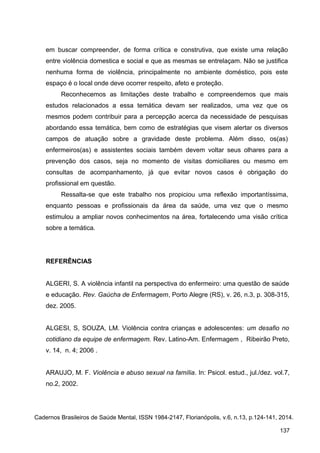 em buscar compreender, de forma crítica e construtiva, que existe uma relação
entre violência domestica e social e que as mesmas se entrelaçam. Não se justifica
nenhuma forma de violência, principalmente no ambiente doméstico, pois este
espaço é o local onde deve ocorrer respeito, afeto e proteção.
Reconhecemos as limitações deste trabalho e compreendemos que mais
estudos relacionados a essa temática devam ser realizados, uma vez que os
mesmos podem contribuir para a percepção acerca da necessidade de pesquisas
abordando essa temática, bem como de estratégias que visem alertar os diversos
campos de atuação sobre a gravidade deste problema. Além disso, os(as)
enfermeiros(as) e assistentes sociais também devem voltar seus olhares para a
prevenção dos casos, seja no momento de visitas domiciliares ou mesmo em
consultas de acompanhamento, já que evitar novos casos é obrigação do
profissional em questão.
Ressalta-se que este trabalho nos propiciou uma reflexão importantíssima,
enquanto pessoas e profissionais da área da saúde, uma vez que o mesmo
estimulou a ampliar novos conhecimentos na área, fortalecendo uma visão crítica
sobre a temática.
REFERÊNCIAS
ALGERI, S. A violência infantil na perspectiva do enfermeiro: uma questão de saúde
e educação. Rev. Gaúcha de Enfermagem, Porto Alegre (RS), v. 26, n.3, p. 308-315,
dez. 2005.
ALGESI, S, SOUZA, LM. Violência contra crianças e adolescentes: um desafio no
cotidiano da equipe de enfermagem. Rev. Latino-Am. Enfermagem , Ribeirão Preto,
v. 14, n. 4; 2006 .
ARAUJO, M. F. Violência e abuso sexual na família. In: Psicol. estud., jul./dez. vol.7,
no.2, 2002.
Cadernos Brasileiros de Saúde Mental, ISSN 1984-2147, Florianópolis, v.6, n.13, p.124-141, 2014.
137
 