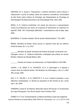 AZEVEDO, M. A. (superv.). Pesquisando a violência doméstica contra crianças e
adolescentes: a ponta do iceberg: dados de incidência e prevalência. Universidade
de São Paulo (Usp)/ Instituto de Psicologia (Ip)/ Departamento de Psicologia da
Aprendizagem/ Do Desenvolvimento e da Personalidade (Psa). (S/d). 2003.
BARILI, S. R. Violência intrafamiliar: Um estudo dos discursos e representações
sociais de profissionais que atuam em programa de atendimento às violências em
Itajaí/SC. 2006. 140 f. Dissertação (Mestrado) - Universidade do vale do Itajaí, Itajaí,
2006.
BOURDIEU, P. O poder simbólico. Rio de Janeiro: Bertrand Brasil, 7° Ed. 2004.
BRASIL, Ministério da Saúde. Abuso sexual é o segundo maior tipo de violência.
Portal da Saúde. [S.l.: s.n.], 2012.
_______. Ministério da Saúde. Secretaria de Políticas de Saúde. Construindo uma
linguagem comum. In: Violência intrafamiliar: orientações para prática em serviço.
Brasília: Cadernos de Atenção Básica, 2001.
_______. Estatuto da Criança e do Adolescente. Lei Federal 8069 de 13/07/1990.
CUNHA, J. M.; ASSIS, S. G.; PACHECO, S.T.A. A enfermagem e a atenção à
criança vítima de violência familiar. Rev.Brasileira de Enfermagem, v.58, n.4, p.462-
465, jul./ago. 2005.
DAY, V. P.; TELLES, L. E. B.; ZORATTO, P. H. et al. Violência doméstica e suas
diferentes manifestações. In: Revista de psiquiatria do Rio Grande do Sul, vol.25,
supl.1, abr. 2003,
FERREIRA, Aurélio B. de Holanda. Miniaurélio Século XXI Escolar: O minidicionário
da Língua Portuguesa. 4 ed. Rio de Janeiro: Nova Fronteira, 2001.
GOMES, N. P. et al. Compreendendo a violência doméstica a partir das categorias
Cadernos Brasileiros de Saúde Mental, ISSN 1984-2147, Florianópolis, v.6, n.13, p.124-141, 2014.
138
 