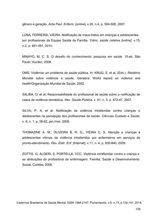 gênero e geração. Acta Paul. Enferm. [online]. v.20, n.4, p. 504-508, 2007.
LUNA; FERREIRA; VIEIRA. Notificação de maus-tratos em crianças e adolescentes
por profissionais da Equipe Saúde da Família. Ciênc. saúde coletiva [online]. v.15,
n.2, p. 481-491, 2010.
MINAYO, M. C. S. O desafio do conhecimento: pesquisa em saúde. 10.ed. São
Paulo: Hucitec, 2008.
OMS. Violência um problema de saúde pública. In: KRUG, E. et al. (Eds.). Relatório
Mundial sobre violência e saúde. Genebra: World repord on violence and
health/Organização Mundial de Saúde, 2002.
SALIBA, O. et al. Responsabilidade do profissional de saúde sobre a notificação de
casos de violência doméstica. Rev. Saúde Pública. v. 41, n. 3, p. 472-47, 2007.
SILVA, P. A. et al. Notificação da violência intrafamiliar contra crianças e
adolescentes na percepção dos profissionais de saúde. Ciências Cuidado e Saúde.
v. 8, n. 1, p. 56-62, jan./mar. 2009.
THOMAZINE A. M.; OLIVEIRA B. R. G.; VIEIRA C. S. Atenção a crianças e
adolescentes vítimas de violência intrafamiliar por enfermeiros em serviços de
pronto-atendimento. Rev. Eletr. Enf. [Internet]. v.11, n. 4, p. 830-840, 2009.
ZOTTIS, G, ALGERI, S, PORTELLA, VCC. Violência intrafamiliar contra a criança e
as atribuições do profissional de enfermagem. Família, Saúde e Desenvolvimento
Social, Curitiba; 2006.
Cadernos Brasileiros de Saúde Mental, ISSN 1984-2147, Florianópolis, v.6, n.13, p.124-141, 2014.
139
 