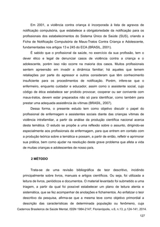 Em 2001, a violência contra criança é incorporada à lista de agravos de
notificação compulsória, que estabelece a obrigatoriedade da notificação para os
profissionais dos estabelecimentos do Sistema Único de Saúde (SUS), criando a
Ficha de Notificação Compulsória de Maus-Tratos Contra Criança e Adolescente,
fundamentadas nos artigos 13 e 245 do ECA (BRASIL, 2001).
É sabido que o profissional da saúde, no exercício da sua profissão, tem o
dever ético e legal de denunciar casos de violência contra a criança e o
adolescente, porém isso não ocorre na maioria dos casos. Muitos profissionais
sentem apreensão em invadir a dinâmica familiar; há aqueles que temem
retaliações por parte do agressor e outros consideram que têm conhecimento
insuficiente para os procedimentos de notificação. Porém, infere-se que o
enfermeiro, enquanto cuidador e educador, assim como o assistente social, cujo
código de ética estabelece ser proibido provocar, cooperar ou ser conivente com
maus-tratos, devem estar preparados não só para identificar, como também para
prestar uma adequada assistência às vítimas (BRASIL, 2007).
Dessa forma, o presente estudo tem como objetivo discutir o papel do
profissional de enfermagem e assistentes sociais diante das crianças vítimas de
violência intrafamiliar, a partir da análise da produção científica nacional acerca
desta temática. O estudo se propõe a uma reflexão sobre o assunto, dirigindo-se
especialmente aos profissionais de enfermagem, para que entrem em contato com
a produção teórica sobre a temática e possam, a partir de então, refletir e aprimorar
sua prática, bem como ajudar na resolução deste grave problema que afeta a vida
de muitas crianças e adolescentes de nosso país.
2 MÉTODO
Trata-se de uma revisão bibliográfica de teor descritivo, incidindo
principalmente sobre livros, manuais e artigos científicos. Ou seja, foi utilizada a
leitura de livros, periódicos e documentos. O material levantado foi submetido a uma
triagem, a partir da qual foi possível estabelecer um plano de leitura atenta e
sistemática, que se fez acompanhar de anotações e fichamentos. Ao enfatizar o teor
descritivo da pesquisa, afirma-se que a mesma teve como objetivo primordial a
descrição das características de determinada população ou fenômeno, cuja
Cadernos Brasileiros de Saúde Mental, ISSN 1984-2147, Florianópolis, v.6, n.13, p.124-141, 2014.
127
 