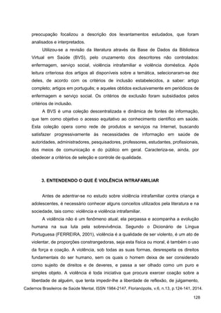 preocupação focalizou a descrição dos levantamentos estudados, que foram
analisados e interpretados.
Utilizou-se a revisão da literatura através da Base de Dados da Biblioteca
Virtual em Saúde (BVS), pelo cruzamento dos descritores não controlados:
enfermagem, serviço social, violência intrafamiliar e violência doméstica. Após
leitura criteriosa dos artigos ali disponíveis sobre a temática, selecionaram-se dez
deles, de acordo com os critérios de inclusão estabelecidos, a saber: artigo
completo; artigos em português; e aqueles obtidos exclusivamente em periódicos de
enfermagem e serviço social. Os critérios de exclusão foram subsidiados pelos
critérios de inclusão.
A BVS é uma coleção descentralizada e dinâmica de fontes de informação,
que tem como objetivo o acesso equitativo ao conhecimento científico em saúde.
Esta coleção opera como rede de produtos e serviços na Internet, buscando
satisfazer progressivamente às necessidades de informação em saúde de
autoridades, administradores, pesquisadores, professores, estudantes, profissionais,
dos meios de comunicação e do público em geral. Caracteriza-se, ainda, por
obedecer a critérios de seleção e controle de qualidade.
3. ENTENDENDO O QUE É VIOLÊNCIA INTRAFAMILIAR
Antes de adentrar-se no estudo sobre violência intrafamiliar contra criança e
adolescentes, é necessário conhecer alguns conceitos utilizados pela literatura e na
sociedade, tais como: violência e violência intrafamiliar.
A violência não é um fenômeno atual; ela perpassa e acompanha a evolução
humana na sua luta pela sobrevivência. Segundo o Dicionário de Língua
Portuguesa (FERREIRA, 2001), violência é a qualidade de ser violento, é um ato de
violentar, de proporções constrangedoras, seja esta física ou moral, é também o uso
da força e coação. A violência, sob todas as suas formas, desrespeita os direitos
fundamentais do ser humano, sem os quais o homem deixa de ser considerado
como sujeito de direitos e de deveres, e passa a ser olhado como um puro e
simples objeto. A violência é toda iniciativa que procura exercer coação sobre a
liberdade de alguém, que tenta impedir-lhe a liberdade de reflexão, de julgamento,
Cadernos Brasileiros de Saúde Mental, ISSN 1984-2147, Florianópolis, v.6, n.13, p.124-141, 2014.
128
 