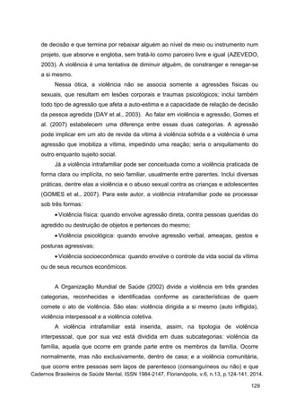 de decisão e que termina por rebaixar alguém ao nível de meio ou instrumento num
projeto, que absorve e engloba, sem tratá-lo como parceiro livre e igual (AZEVEDO,
2003). A violência é uma tentativa de diminuir alguém, de constranger e renegar-se
a si mesmo.
Nessa ótica, a violência não se associa somente a agressões físicas ou
sexuais, que resultam em lesões corporais e traumas psicológicos; inclui também
todo tipo de agressão que afeta a auto-estima e a capacidade de relação de decisão
da pessoa agredida (DAY et al., 2003). Ao falar em violência e agressão, Gomes et
al. (2007) estabelecem uma diferença entre essas duas categorias. A agressão
pode implicar em um ato de revide da vitima à violência sofrida e a violência é uma
agressão que imobiliza a vítima, impedindo uma reação; seria o aniquilamento do
outro enquanto sujeito social.
Já a violência intrafamiliar pode ser conceituada como a violência praticada de
forma clara ou implícita, no seio familiar, usualmente entre parentes. Inclui diversas
práticas, dentre elas a violência e o abuso sexual contra as crianças e adolescentes
(GOMES et al., 2007). Para este autor, a violência intrafamiliar pode se processar
sob três formas:
• Violência física: quando envolve agressão direta, contra pessoas queridas do
agredido ou destruição de objetos e pertences do mesmo;
• Violência psicológica: quando envolve agressão verbal, ameaças, gestos e
posturas agressivas;
• Violência socioeconômica: quando envolve o controle da vida social da vítima
ou de seus recursos econômicos.
A Organização Mundial de Saúde (2002) divide a violência em três grandes
categorias, reconhecidas e identificadas conforme as características de quem
comete o ato de violência. São elas: violência dirigida a si mesmo (auto infligida),
violência interpessoal e a violência coletiva.
A violência intrafamiliar está inserida, assim, na tipologia de violência
interpessoal, que por sua vez está dividida em duas subcategorias: violência da
família, aquela que ocorre em grande parte entre os membros da família. Ocorre
normalmente, mas não exclusivamente, dentro de casa; e a violência comunitária,
que ocorre entre pessoas sem laços de parentesco (consanguíneos ou não) e que
Cadernos Brasileiros de Saúde Mental, ISSN 1984-2147, Florianópolis, v.6, n.13, p.124-141, 2014.
129
 