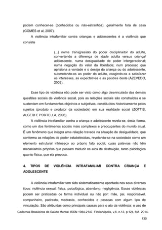 podem conhecer-se (conhecidos ou não-estranhos), geralmente fora de casa
(GOMES et al, 2007).
A violência intrafamiliar contra crianças e adolescentes é a violência que
consiste
(...) numa transgressão do poder disciplinador do adulto,
convertendo a diferença de idade adulta versus criança/
adolescente, numa desigualdade de poder intergeracional;
numa negação do valor da liberdade; num processo que
aprisiona a vontade e o desejo da criança ou do adolescente,
submetendo-os ao poder do adulto, coagindo-os a satisfazer
os interesses, as expectativas e as paixões deste (AZEVEDO,
2003).
Esse tipo de violência não pode ser visto como algo desvinculado das demais
questões sociais da violência social, pois as relações sociais são construídas e se
sustentam em fundamentos objetivos e subjetivos, constituídos historicamente pelos
sujeitos (produto e produtor da sociedade) em sua realidade social (ZOTTIS,
ALGERI E PORTELLA, 2006).
A violência intrafamiliar contra a criança e adolescente revela-se, desta forma,
como um dos fenômenos sociais mais complexos e preocupantes do mundo atual.
É um fenômeno que integra uma relação travada na situação de desigualdade, que
conforma as relações de poder estabelecidas, revelando-se na sociedade como um
elemento estrutural intrínseco ao próprio fato social, cujas palavras não têm
mecanismos próprios que possam traduzir os atos de destruição, tanto psicológica
quanto física, que ela provoca.
4. TIPOS DE VIOLÊNCIA INTRAFAMILIAR CONTRA CRIANÇA E
ADOLESCENTE
A violência intrafamiliar tem sido sistematicamente apontada nos seus diversos
tipos: violência sexual, física, psicológica, abandono, negligência. Essas violências
podem ser praticadas de forma individual ou não por: mãe, pai, responsável,
companheiro, padrasto, madrasta, conhecidos e pessoas com algum tipo de
vinculação. São atribuídas como principais causas para o ato da violência: o uso de
Cadernos Brasileiros de Saúde Mental, ISSN 1984-2147, Florianópolis, v.6, n.13, p.124-141, 2014.
130
 