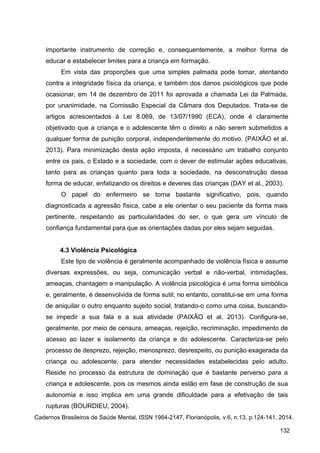 importante instrumento de correção e, consequentemente, a melhor forma de
educar e estabelecer limites para a criança em formação.
Em vista das proporções que uma simples palmada pode tomar, atentando
contra a integridade física da criança, e também dos danos psicológicos que pode
ocasionar, em 14 de dezembro de 2011 foi aprovada a chamada Lei da Palmada,
por unanimidade, na Comissão Especial da Câmara dos Deputados. Trata-se de
artigos acrescentados à Lei 8.069, de 13/07/1990 (ECA), onde é claramente
objetivado que a criança e o adolescente têm o direito a não serem submetidos a
qualquer forma de punição corporal, independentemente do motivo. (PAIXÃO et al,
2013). Para minimização desta ação imposta, é necessário um trabalho conjunto
entre os pais, o Estado e a sociedade, com o dever de estimular ações educativas,
tanto para as crianças quanto para toda a sociedade, na desconstrução dessa
forma de educar, enfatizando os direitos e deveres das crianças (DAY et al., 2003).
O papel do enfermeiro se torna bastante significativo, pois, quando
diagnosticada a agressão física, cabe a ele orientar o seu paciente da forma mais
pertinente, respeitando as particularidades do ser, o que gera um vínculo de
confiança fundamental para que as orientações dadas por eles sejam seguidas.
4.3 Violência Psicológica
Este tipo de violência é geralmente acompanhado de violência física e assume
diversas expressões, ou seja, comunicação verbal e não-verbal, intimidações,
ameaças, chantagem e manipulação. A violência psicológica é uma forma simbólica
e, geralmente, é desenvolvida de forma sutil; no entanto, constitui-se em uma forma
de aniquilar o outro enquanto sujeito social, tratando-o como uma coisa, buscando-
se impedir a sua fala e a sua atividade (PAIXÃO et al, 2013). Configura-se,
geralmente, por meio de censura, ameaças, rejeição, recriminação, impedimento de
acesso ao lazer e isolamento da criança e do adolescente. Caracteriza-se pelo
processo de desprezo, rejeição, menosprezo, desrespeito, ou punição exagerada da
criança ou adolescente, para atender necessidades estabelecidas pelo adulto.
Reside no processo da estrutura de dominação que é bastante perverso para a
criança e adolescente, pois os mesmos ainda estão em fase de construção de sua
autonomia e isso implica em uma grande dificuldade para a efetivação de tais
rupturas (BOURDIEU, 2004).
Cadernos Brasileiros de Saúde Mental, ISSN 1984-2147, Florianópolis, v.6, n.13, p.124-141, 2014.
132
 