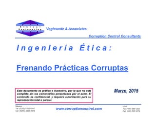 E t h i c a l
E n g i n e e r i n g
Este documento es gráfico e ilustrativo, por lo que no está
completo sin los comentarios presentados por el autor. El
contenido es confidencial, y requiere autorización para su
reproducción total o parcial.
Marzo, 2015
Corruption Control Consultants
www.corruptioncontrol.com
México:
Tel. (5255) 5291 4041
Cel (5255) 2335 0973
Voglewede & Associates
USA:
Tel. (480) 598 1203
Cel (602) 525 6276
I n g e n I e r í a É t i c a :
Frenando Prácticas Corruptas
 