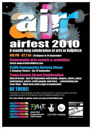 musictheatredanceﬁlm
exhibitionscommunityarts
musictheatredanceﬁlm
exhibitionscommunityarts
musictheatredanceﬁlm
exhibitionscommunityarts
airfest 2010A month long celebration of arts in Redditch
AIR FM - 87.7 fm- 28 August to 24 September
Community arts events & activities
check www.artsinredditch.com
FLAIR Community Variety Show
@ Kingsley Theatre - Sat 18 September
Town Centre Street Celebration
Church Green - Sun 26 September with bands, singers, choirs, poets,
entertainers, actors, crafts people, and more . . . entertaining you
from 10am - 10pm from main stage to bandstand!
BE THERE!
Interested in participating, on radio or at an event, or want an event or activity
publicised as part of the festival, email info@artsinredditch.com
For more details & updates check out www.artsinredditch.com
airfest 2010
incorporating the
FLAIR Festival
 
