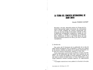 LA TEORIA DEL COMERCIO INTERNACIONAL DE

ADAM SMITH

Ricardo TORRES GAITAN*
RESUMEN: El autor, destacado projesor de Te01'w del Co­
mercia Internacional expone brevemente dos obseruaciones
sabre la teoria smithiana del comercio internacional: pri­
mera, que esta deja de lado el intercambio realizado con base
en dijerencias incomparables, comparatiuas e iguales de costa
entre los poises; y-, segunda, es incongruente con el librecam­
bismo, Finalmente, se rejiere a que Smith a/irma POT una
parte la armenia de intereses de clases y, POT otra, su cardcter
contradictorio.
I. 1ntroduccion
Con motivo del II Centenario de la publicacion de la ohra de
Adam Smith Inuestigacion sabre la naturaleza y causas de la riqueza
de las naciones, haremos un analisis de los aspectos relacionados con
la teoria del comercio intemacional, expuesta en dicha obra.
Varios importantes acontecimientos sucedieron en forma casi coin­
cidente con tal publicaci6n que debe verse como producto de una
epoca y de un genio que recogi6, en forma sistematica, mucho de 10
que sabre la materia se habia escrito en forma fragmentaria y cuyo
acopio sistematico contiene novedades expuestas tan sugestivamente
* Investigador titular del IIEC-UNAM, profesor' de Ia Facultad de Economia.
Noviembre de 1976-Enero de 1977
 