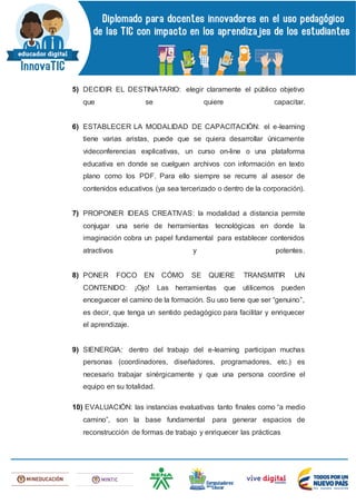 5) DECIDIR EL DESTINATARIO: elegir claramente el público objetivo
que se quiere capacitar.
6) ESTABLECER LA MODALIDAD DE CAPACITACIÓN: el e-learning
tiene varias aristas, puede que se quiera desarrollar únicamente
videconferencias explicativas, un curso on-line o una plataforma
educativa en donde se cuelguen archivos con información en texto
plano como los PDF. Para ello siempre se recurre al asesor de
contenidos educativos (ya sea tercerizado o dentro de la corporación).
7) PROPONER IDEAS CREATIVAS: la modalidad a distancia permite
conjugar una serie de herramientas tecnológicas en donde la
imaginación cobra un papel fundamental para establecer contenidos
atractivos y potentes.
8) PONER FOCO EN CÓMO SE QUIERE TRANSMITIR UN
CONTENIDO: ¡Ojo! Las herramientas que utilicemos pueden
enceguecer el camino de la formación. Su uso tiene que ser “genuino”,
es decir, que tenga un sentido pedagógico para facilitar y enriquecer
el aprendizaje.
9) SIENERGIA: dentro del trabajo del e-learning participan muchas
personas (coordinadores, diseñadores, programadores, etc.) es
necesario trabajar sinérgicamente y que una persona coordine el
equipo en su totalidad.
10) EVALUACIÓN: las instancias evaluativas tanto finales como “a medio
camino”, son la base fundamental para generar espacios de
reconstrucción de formas de trabajo y enriquecer las prácticas
 