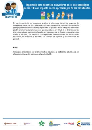 En nuestro contexto, es importante analizar la origen que tienen los proyectos de
introducción de las TIC en la educación, así como sus objetivos. Introducir la dimensión
pedagógica en este análisis es muy importante, ya que solo desde este punto de vista es
posible analizar las transformaciones que se producen en virtud de la dinámica de los
diferentes actores sociales involucrados en los proyectos: el Estado en sus diferentes
niveles y sectores, las empresas, los organismos internacionales, las instituciones
educativas, los directivos y docentes, las familias, los expertos y los ciudadanos en
general.
Nota:
Finalizado el ejercicio, por favor enviarlo a través de la plataforma Blackboard en
el espacio dispuesto, asociado a la actividad 8.
 