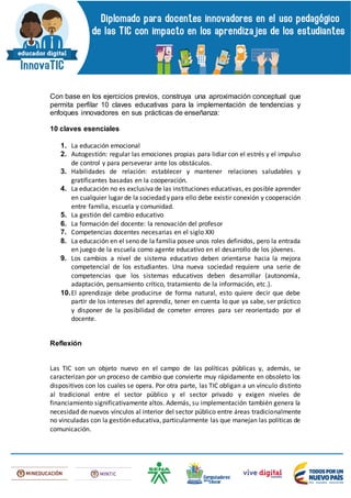 Con base en los ejercicios previos, construya una aproximación conceptual que
permita perfilar 10 claves educativas para la implementación de tendencias y
enfoques innovadores en sus prácticas de enseñanza:
10 claves esenciales
1. La educación emocional
2. Autogestión: regular las emociones propias para lidiar con el estrés y el impulso
de control y para perseverar ante los obstáculos.
3. Habilidades de relación: establecer y mantener relaciones saludables y
gratificantes basadas en la cooperación.
4. La educación no es exclusiva de las instituciones educativas, es posible aprender
en cualquier lugar de la sociedad y para ello debe existir conexión y cooperación
entre familia, escuela y comunidad.
5. La gestión del cambio educativo
6. La formación del docente: la renovación del profesor
7. Competencias docentes necesarias en el siglo XXI
8. La educación en el seno de la familia posee unos roles definidos, pero la entrada
en juego de la escuela como agente educativo en el desarrollo de los jóvenes.
9. Los cambios a nivel de sistema educativo deben orientarse hacia la mejora
competencial de los estudiantes. Una nueva sociedad requiere una serie de
competencias que los sistemas educativos deben desarrollar (autonomía,
adaptación, pensamiento crítico, tratamiento de la información, etc.).
10.El aprendizaje debe producirse de forma natural, esto quiere decir que debe
partir de los intereses del aprendiz, tener en cuenta lo que ya sabe, ser práctico
y disponer de la posibilidad de cometer errores para ser reorientado por el
docente.
Reflexión
Las TIC son un objeto nuevo en el campo de las políticas públicas y, además, se
caracterizan por un proceso de cambio que convierte muy rápidamente en obsoleto los
dispositivos con los cuales se opera. Por otra parte, las TIC obligan a un vínculo distinto
al tradicional entre el sector público y el sector privado y exigen niveles de
financiamiento significativamente altos. Además, su implementación también genera la
necesidad de nuevos vínculos al interior del sector público entre áreas tradicionalmente
no vinculadas con la gestión educativa, particularmente las que manejan las políticas de
comunicación.
 