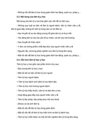 - Những vấn đề tâm lý học trong giám định lao động, quân sự, pháp y…
2.3. Nội dung của tâm lý y học
Nội dung của tâm lý y học bao gồm các vấn đề cơ bản sau:
- Những quy luật cơ bản về tâm lý người bệnh, tâm lý nhân viên y tế,
tâm lý giao tiếp, không khí tâm lý trong các cơ sở điều trị.
- Học thuyết về sự tác động tương hỗ giữa tâm lý và thực thể.
- Tác động tâm lý của các yếu tố tự nhiên, xã hội của môi trường.
- Học thuyết về nhân cách.
- Y đức và những phẩm chất đạo đức của người nhân viên y tế.
- Nguyên tắc, phương pháp nghiên cứu tâm lý trong lâm sàng.
- Một số vấn đề tâm lý học trong giám định lao động, quân sự, pháp y…
2.4. Cấu trúc tâm lý học y học
Tâm lý học y học gồm các phần chính như sau:
- Đại cương tâm lý học y học.
- Một số nét cơ bản về tâm lý con người.
- Tâm lý học người bệnh.
+ Tâm lý học bệnh sinh (tâm lý học bệnh tật).
+ Tâm lý học môi trường người bệnh.
- Tâm lý học thầy thuốc, luân lý và đạo đức y học.
- Hoạt động giao tiếp của người nhân viên y tế.
- Tâm lý liệu pháp, liệu pháp phục hồi sức khoẻ.
- Stress và vệ sinh tâm lý.
- Một số vấn đề tâm lý học trong giám định.
- Một số vấn đề về tâm lý học thần kinh và tâm lý bệnh học.
- Tâm lý học chẩn đoán và một số trắc nghiệm tâm lý trong lâm sàng.
 