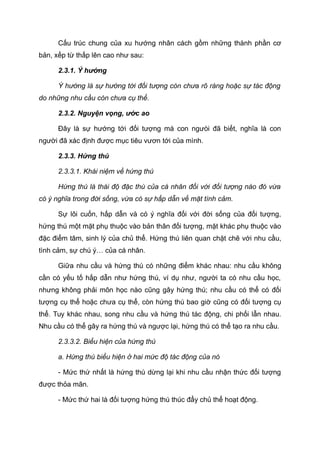 Cấu trúc chung của xu hướng nhân cách gồm những thành phần cơ
bản, xếp từ thấp lên cao như sau:
2.3.1. Ý hướng
Ý hướng là sự hướng tới đối tượng còn chưa rõ ràng hoặc sự tác động
do những nhu cầu còn chưa cụ thể.
2.3.2. Nguyện vọng, ước ao
Đây là sự hướng tới đối tượng mà con ngưòi đã biết, nghĩa là con
người đã xác định được mục tiêu vươn tới của mình.
2.3.3. Hứng thú
2.3.3.1. Khái niệm về hứng thú
Hứng thú là thái độ đặc thù của cá nhân đối với đối tượng nào đó vừa
có ý nghĩa trong đời sống, vừa có sự hấp dẫn về mặt tình cảm.
Sự lôi cuốn, hấp dẫn và có ý nghĩa đối với đời sống của đối tượng,
hứng thú một mặt phụ thuộc vào bản thân đối tượng, mặt khác phụ thuộc vào
đặc điểm tâm, sinh lý của chủ thể. Hứng thú liên quan chặt chẽ với nhu cầu,
tình cảm, sự chú ý… của cá nhân.
Giữa nhu cầu và hứng thú có những điểm khác nhau: nhu cầu không
cần có yếu tố hấp dẫn như hứng thú, ví dụ như, người ta có nhu cầu học,
nhưng không phải môn học nào cũng gây hứng thú; nhu cầu có thể có đối
tượng cụ thể hoặc chưa cụ thể, còn hứng thú bao giờ cũng có đối tượng cụ
thể. Tuy khác nhau, song nhu cầu và hứng thú tác động, chi phối lẫn nhau.
Nhu cầu có thể gây ra hứng thú và ngược lại, hứng thú có thể tạo ra nhu cầu.
2.3.3.2. Biểu hiện của hứng thú
a. Hứng thú biểu hiện ở hai mức độ tác động của nó
- Mức thứ nhất là hứng thú dừng lại khi nhu cầu nhận thức đối tượng
được thỏa mãn.
- Mức thứ hai là đối tượng hứng thú thúc đẩy chủ thể hoạt động.
4189875
 
