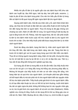 Nhiều khi yếu tố tâm lý là nguồn gốc của các bệnh thực thể (như các
bệnh cao huyết áp, đau thắt ngực, loét dạ dày, hen phế quản, exzema…),
hoặc là yếu tố làm cho bệnh bùng phát. Cho nên tìm hiểu yếu tố tâm lý trong
tiền sử bệnh là rất quan trọng để ngăn ngừa bệnh tật cho người bệnh.
Quang cảnh bệnh viện, thái độ của nhân viên y tế, cách thăm khám lâm
sàng, các thao tác kỹ thuật và đặc biệt các cuộc phẫu thuật có ảnh hưởng rất
lớn đến trạng thái tâm lý người bệnh. Thực tế chúng ta đã gặp những cơn
choáng xúc cảm, thậm chí dẫn đến tử vong. Có người thủng ổ loét dạ dày do
quá lo lắng trước khi mổ. Petrop, một nhà ngoại khoa, đã nói: cần phải chuẩn
bị tâm lý cho bệnh nhân trước cuộc mổ như chuẩn bị tâm lý cho người lính
trước khi ra trận. Cho nên thầy thuốc phải biết được trạng thái tâm lý và nhân
cách người bệnh.
Dưới tác động của bệnh, trạng thái tâm lý, nhân cách người bệnh đôi
khi thay đổi hẳn, đặc biệt trong các bệnh nặng, kéo dài. Trạng thái tâm lý
trước khi bị bệnh giữ vai trò quan trọng trong quá trình tiến triển của bệnh.
Thực tế có những người mang bệnh nặng, thậm chí tàn phế, nhưng khả năng
bù trừ về mặt tâm lý của họ lại rất lớn vì có ý chí và đạo đức cao. Tâm lý y
học cần đi sâu tổng kết những kinh nghiệm quý báu này.
Coi trọng yếu tố tâm lý trong điều trị là rất cần thiết, Các thầy thuốc thời
xưa coi lời nói giữ vị trí hàng đầu trong hệ thống các phương pháp điều trị.
Những lời khuyên của thầy thuốc chỉ trên cơ sở nắm vững đời sống, tình
trạng hiện tại và quá khứ của người bệnh. Lời khuyên phải bao gồm không
chỉ kế hoạch điều trị mà còn phải nói rõ cho người bệnh biết các nguyên nhân
hỗ trợ cho bệnh phát triển. Thầy thuốc phải giải thích rõ cho người bệnh: điều
trị chỉ tạo điều kiện thuận lợi cho cơ thể trở lại bình thường, muốn khỏi bệnh
lâu dài và ngăn ngừa tái phát, không thể không loại trừ các nguyên nhân gây
ra nó, tức là giải thích cho người bệnh về vệ sinh cá nhân (Giakharin). Nhiều
nghiên cứu chứng tỏ rằng, thuốc có tác dụng tốt là nhờ sự đóng góp của cơ
chế ám thị. Năm 1920, Mudrop đã nói, điều trị thực ra, chính là điều trị người
 