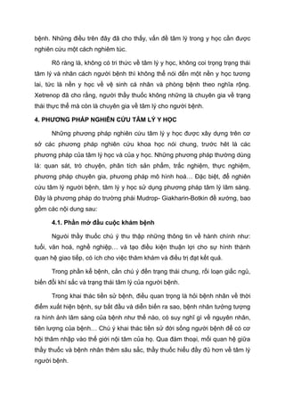 bệnh. Những điều trên đây đã cho thấy, vấn đề tâm lý trong y học cần được
nghiên cứu một cách nghiêm túc.
Rõ ràng là, không có tri thức về tâm lý y học, không coi trọng trạng thái
tâm lý và nhân cách người bệnh thì không thể nói đến một nền y học tương
lai, tức là nền y học về vệ sinh cá nhân và phòng bệnh theo nghĩa rộng.
Xetrenop đã cho rằng, người thầy thuốc không những là chuyên gia về trạng
thái thực thể mà còn là chuyên gia về tâm lý cho người bệnh.
4. PHƯƠNG PHÁP NGHIÊN CỨU TÂM LÝ Y HỌC
Những phương pháp nghiên cứu tâm lý y học được xây dựng trên cơ
sở các phương pháp nghiên cứu khoa học nói chung, trước hêt là các
phương pháp của tâm lý học và của y học. Những phương pháp thường dùng
là: quan sát, trò chuyện, phân tích sản phẩm, trắc nghiệm, thực nghiệm,
phương pháp chuyên gia, phương pháp mô hình hoá… Đặc biệt, để nghiên
cứu tâm lý người bệnh, tâm lý y học sử dụng phương pháp tâm lý lâm sàng.
Đây là phương pháp do trường phái Mudrop- Giakharin-Botkin đề xướng, bao
gồm các nội dung sau:
4.1. Phần mở đầu cuộc khám bệnh
Ngưòi thầy thuốc chú ý thu thập những thông tin về hành chính như:
tuổi, văn hoá, nghề nghiệp… và tạo điều kiện thuận lợi cho sự hình thành
quan hệ giao tiếp, có ích cho việc thăm khám và điều trị đạt kết quả.
Trong phần kể bệnh, cần chú ý đến trạng thái chung, rối loạn giấc ngủ,
biến đổi khí sắc và trạng thái tâm lý của người bệnh.
Trong khai thác tiền sử bệnh, điều quan trọng là hỏi bệnh nhân về thời
điểm xuất hiện bệnh, sự bắt đầu và diễn biến ra sao, bệnh nhân tưởng tượng
ra hình ảnh lâm sàng của bệnh như thế nào, có suy nghĩ gì về nguyên nhân,
tiên lượng của bệnh… Chú ý khai thác tiền sử đời sống người bệnh để có cơ
hội thâm nhập vào thế giới nội tâm của họ. Qua đàm thoại, mối quan hệ giữa
thầy thuốc và bệnh nhân thêm sâu sắc, thầy thuốc hiểu đầy đủ hơn về tâm lý
người bệnh.
 