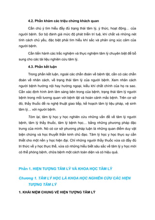 4.2. Phần khám các triệu chứng khách quan
Cần chú ý tìm hiểu đầy đủ trạng thái tâm lý, ý thức, hoạt động… của
người bệnh. Sơ bộ đánh giá mức độ phát triển trí tuệ, khí chất và những nét
tính cách chủ yếu, đặc biệt phải tìm hiểu khí sắc và phản ứng xúc cảm của
người bệnh.
Cần tiến hành các trắc nghiệm và thực nghiệm tâm lý chuyên biệt để bổ
sung cho các tài liệu nghiên cứu tâm lý.
4.3. Phần kết luận
Trong phần kết luận, ngoài các chẩn đoán về bệnh tật, cần có các chẩn
đoán về nhân cách, về trạng thái tâm lý của người bệnh. Xem nhân cách
người bệnh hướng nội hay hướng ngoại, kiểu khí chất chính của họ ra sao.
Cần xác định hình ảnh lâm sàng bên trong của bệnh, trạng thái tâm lý người
bệnh trong mối tương quan với bệnh tật và hoàn cảnh mắc bệnh. Trên cơ sở
đó, thầy thuốc đề ra nghệ thuật giao tiếp, kế hoạch tâm lý liệu pháp, vệ sinh
tâm lý… với người bệnh.
Tóm lại, tâm lý học y học nghiên cứu những vấn đề về tâm lý người
bệnh, tâm lý thầy thuốc, tâm lý bệnh học… bằng những phương pháp đặc
trưng của mình. Nó có cơ sở phương pháp luận là những quan điểm duy vật
biện chứng và học thuyết thần kinh chủ đạo. Tâm lý học y học thực sự cần
thiết cho một nền y học hiện đại. Chỉ những người thầy thuốc vừa có đầy đủ
tri thức về y học thực thể, vừa có những hiểu biết sâu sắc về tâm lý y học mới
có thể phòng bệnh, chữa bệnh một cách toàn diện và có hiệu quả.
Phần 1. HIỆN TƯỢNG TÂM LÝ VÀ KHOA HỌC TÂM LÝ
Chương 1. TÂM LÝ HỌC LÀ KHOA HỌC NGHIÊN CỨU CÁC HIỆN
TƯỢNG TÂM LÝ
1. KHÁI NIỆM CHUNG VỀ HIỆN TƯỢNG TÂM LÝ
 