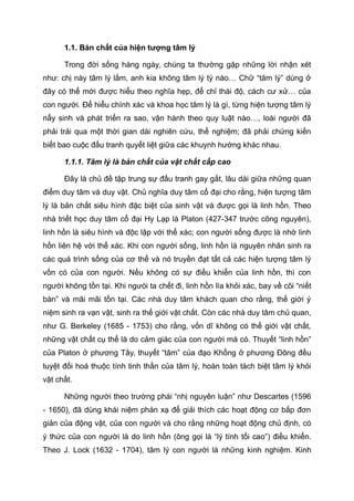 1.1. Bản chất của hiện tượng tâm lý
Trong đời sống hàng ngày, chúng ta thường gặp những lời nhận xét
như: chị này tâm lý lắm, anh kia không tâm lý tý nào… Chữ “tâm lý” dùng ở
đây có thể mới được hiểu theo nghĩa hẹp, để chỉ thái độ, cách cư xử… của
con người. Để hiểu chính xác và khoa học tâm lý là gì, từng hiện tượng tâm lý
nẩy sinh và phát triển ra sao, vận hành theo quy luật nào…, loài người đã
phải trải qua một thời gian dài nghiên cứu, thể nghiệm; đã phải chứng kiến
biết bao cuộc đấu tranh quyết liệt giữa các khuynh hướng khác nhau.
1.1.1. Tâm lý là bản chất của vật chất cấp cao
Đây là chủ đề tập trung sự đấu tranh gay gắt, lâu dài giữa những quan
điểm duy tâm và duy vật. Chủ nghĩa duy tâm cổ đại cho rằng, hiện tượng tâm
lý là bản chất siêu hình đặc biệt của sinh vật và được gọi là linh hồn. Theo
nhà triết học duy tâm cổ đại Hy Lạp là Platon (427-347 trước công nguyên),
linh hồn là siêu hình và độc lập với thể xác; con người sống được là nhờ linh
hồn liên hệ với thể xác. Khi con người sống, linh hồn là nguyên nhân sinh ra
các quá trình sống của cơ thể và nó truyền đạt tất cả các hiện tượng tâm lý
vốn có của con người. Nếu không có sự điều khiển của linh hồn, thì con
người không tồn tại. Khi ngưòi ta chết đi, linh hồn lìa khỏi xác, bay về cõi “niết
bàn” và mãi mãi tồn tại. Các nhà duy tâm khách quan cho rằng, thế giới ý
niệm sinh ra vạn vật, sinh ra thế giới vật chất. Còn các nhà duy tâm chủ quan,
như G. Berkeley (1685 - 1753) cho rằng, vốn dĩ không có thế giới vật chất,
những vật chất cụ thể là do cảm giác của con người mà có. Thuyết “linh hồn”
của Platon ở phương Tây, thuyết “tâm” của đạo Khổng ở phương Đông đều
tuyệt đối hoá thuộc tính tinh thần của tâm lý, hoàn toàn tách biệt tâm lý khỏi
vật chất.
Những người theo trường phái “nhị nguyên luận” như Descartes (1596
- 1650), đã dùng khái niệm phản xạ để giải thích các hoạt động cơ bắp đơn
giản của động vật, của con người và cho rằng những hoạt động chủ định, có
ý thức của con người là do linh hồn (ông gọi là “lý tính tối cao”) điều khiển.
Theo J. Lock (1632 - 1704), tâm lý con người là những kinh nghiệm. Kinh
 