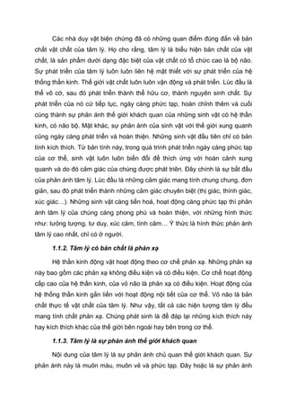 Các nhà duy vật biện chứng đã có những quan điểm đúng đắn về bản
chất vật chất của tâm lý. Họ cho rằng, tâm lý là biểu hiện bản chất của vật
chất, là sản phẩm dưới dạng đặc biệt của vật chất có tổ chức cao là bộ não.
Sự phát triển của tâm lý luôn luôn liên hệ mật thiết với sự phát triển của hệ
thống thần kinh. Thế giới vật chất luôn luôn vận động và phát triển. Lúc đầu là
thể vô cớ, sau đó phát triển thành thể hữu cơ, thành nguyên sinh chất. Sự
phát triển của nó cứ tiếp tục, ngày càng phức tạp, hoàn chỉnh thêm và cuối
cùng thành sự phản ánh thế giới khách quan của những sinh vật có hệ thần
kinh, có não bộ. Mặt khác, sự phản ánh của sinh vật với thế giới xung quanh
cũng ngày càng phát triển và hoàn thiện. Những sinh vật đầu tiên chỉ có bản
tính kích thích. Từ bản tính này, trong quá trình phát triển ngày càng phức tạp
của cơ thể, sinh vật luôn luôn biến đổi để thích ứng với hoàn cảnh xung
quanh và do đó cảm giác của chúng được phát triên. Đây chính là sự bắt đầu
của phản ánh tâm lý. Lúc đầu là những cảm giác mang tính chung chung, đơn
giản, sau đó phát triển thành những cảm giác chuyên biệt (thị giác, thính giác,
xúc giác…). Những sinh vật càng tiến hoá, hoạt động càng phức tạp thì phản
ánh tâm lý của chúng càng phong phú và hoàn thiện, với những hình thức
như: tưỏng tượng, tư duy, xúc cảm, tình cảm… Ý thức là hình thức phản ánh
tâm lý cao nhất, chỉ có ở người.
1.1.2. Tâm lý có bản chất là phản xạ
Hệ thần kinh động vật hoạt động theo cơ chế phản xạ. Những phản xạ
này bao gồm các phản xạ không điều kiện và có điều kiện. Cơ chế hoạt động
cấp cao của hệ thần kinh, của vỏ não là phản xạ có điều kiện. Hoạt động của
hệ thống thần kinh gắn liền với hoạt động nội tiết của cơ thể. Vỏ não là bản
chất thực tế vật chất của tâm lý. Như vậy, tất cả các hiện tượng tâm lý đều
mang tính chất phản xạ. Chúng phát sinh là để đáp lại những kích thích này
hay kích thích khác của thế giới bên ngoài hay bên trong cơ thể.
1.1.3. Tâm lý là sự phản ánh thế giới khách quan
Nội dung của tâm lý là sự phản ánh chủ quan thế giới khách quan. Sự
phản ánh này là muôn màu, muôn vẻ và phức tạp. Đây hoặc là sự phản ánh
 