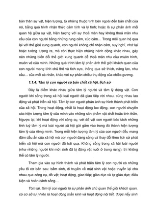 bản thân sự vật, hiện tượng, từ những thuộc tính bên ngoài đến bản chất của
nó, bằng quá trình nhận thức cảm tính và lý tính; hoặc là sự phản ánh mối
quan hệ giữa sự vật, hiện tượng với sự thoả mãn hay không thoả mãn nhu
cầu của con người bằng những rung cảm, xúc cảm… Trong mối quan hệ qua
lại với thế giới xung quanh, con người không chỉ nhận cảm, suy nghĩ, nhớ lại
hoặc tưởng tượng ra, mà còn thực hiện những hành động khác nhau, gây
nên những biến đổi thế giới xung quanh để thoả mãn nhu cầu muôn hình,
muôn vẻ của mình. Những quá trình tâm lý phản ánh thế giới khách quan của
con ngưòi mang tính chủ thể và tích cực, thông qua sở thích, năng lực, nhu
cầu… của mỗi cá nhân, khác với sự phản chiếu thụ động của chiếc gương.
1.1.4. Tâm lý con người có bản chất xã hội, lịch sử
Đây là điểm khác nhau giữa tâm lý người và tâm lý động vật. Con
người khi sống trong xã hội loài người đã giao tiếp với nhau, cùng nhau lao
động và phát triển xã hội. Tâm lý con người phản ánh sự hình thành phát triển
của xã hội. Trong hoạt động, nhất là hoạt động lao động, con người chuyển
các hiện tượng tâm lý của mình vào những sản phẩm vật chất hoặc tinh thần.
Ngược lại, khi hoạt động với công cụ, với đồ vật con người bóc tách những
tinh tuý tâm lý mà loài người xã hội gửi gắm vào trong đó thành hiện tượng
tâm lý của riêng mình. Trong mỗi hiện tượng tâm lý của con người đều mang
đậm dấu ấn của xã hội mà con người đang sống và thay đổi theo lịch sử phát
triển xã hội mà con người đã trải qua. Không sống trong xã hội loài người
(như những người khi mới sinh đã bị động vật nuôi ở trong rừng), thì không
thể có tâm lý người.
Tham gia vào sự hình thành và phát triển tâm lý con người có những
yếu tố cơ bản sau: bẩm sinh, di truyền về mặt sinh vật hoặc truyền lại cho
nhau qua công cụ, đồ vật; hoạt động, giao tiếp; giáo dục và tự giáo dục; điều
kiện và hoàn cảnh sống…
Tóm lại, tâm lý con người là sự phản ánh chủ quan thế giới khách quan,
có cơ sở tự nhiên là hoạt động thần kinh và hoạt động nội tiết, được nẩy sinh
 