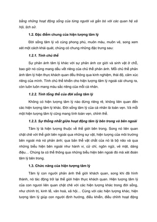 bằng những hoạt động sống của từng người và gắn bó với các quan hệ xã
hội, lịch sử.
1.2. Đặc điểm chung của hiện tượng tâm lý
Đời sống tâm lý vô cùng phong phú, muôn màu, muôn vẻ, song xem
xét một cách khái quát, chúng có chung những đặc trưng sau:
1.2.1. Tính chủ thể
Sự phản ánh tâm lý khác với sự phản ánh cơ giới và sinh vật ở chỗ,
bao giờ nó cũng mang dấu vết riêng của chủ thể phản ánh. Mỗi chủ thể phản
ánh tâm lý hiện thực khách quan đều thông qua kinh nghiệm, thái độ, cảm xúc
riêng của mình. Tính chủ thể khiến cho hiện tượng tâm lý ngoài cái chung ra,
còn luôn luôn mang màu sắc riêng của mỗi cá nhân.
1.2.2. Tính tổng thể của đời sống tâm lý
Không có hiện tượng tâm lý nào đứng riêng rẽ, không liên quan đến
các hiện tượng tâm lý khác. Đời sống tâm lý của cá nhân là toàn vẹn. Và mỗi
một hiện tượng tâm lý cũng mang tính toàn vẹn, chỉnh thể.
1.2.3. Sự thống nhất giữa hoạt động tâm lý bên trong và bên ngoài
Tâm lý là hiện tượng thuộc về thế giới bên trong. Song nó liên quan
chặt chẽ với thế giới bên ngoài qua những sự vật, hiện tượng của môi trường
bên ngoài mà nó phản ánh; qua bản thể vật chất của nó là bộ não và qua
những biểu hiện bên ngoài như hành vi, cử chỉ, ngôn ngữ, vẻ mặt, dáng
điệu… Chúng ta có thể thông qua những biểu hiện bên ngoài đó mà xét đoán
tâm lý bên trong.
1.3. Chức năng của hiện tượng tâm lý
Tâm lý con người phản ánh thế giới khách quan, song khi đã hình
thành, nó tác động trở lại thế giới hiện thực khách quan. Hiện tượng tâm lý
của con ngươi liên quan chặt chẽ với các hiện tượng khác trong đời sống,
như chính trị, kinh tế, văn hoá, xã hội… Cùng với các hiện tượng khác, hiện
tượng tâm lý giúp con người định hướng, điều khiển, điều chỉnh hoạt động
 