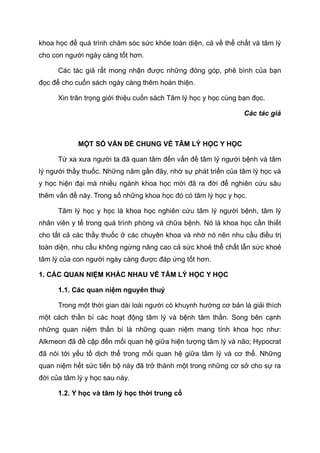 khoa học để quá trình chăm sóc sức khỏe toàn diện, cả về thể chất và tâm lý
cho con người ngày càng tốt hơn.
Các tác giả rất mong nhận được những đóng góp, phê bình của bạn
đọc để cho cuốn sách ngày càng thêm hoàn thiện.
Xin trân trọng giới thiệu cuốn sách Tâm lý học y học cùng bạn đọc.
Các tác giả
MỘT SỐ VẤN ĐỀ CHUNG VỀ TÂM LÝ HỌC Y HỌC
Từ xa xưa người ta đã quan tâm đến vấn đề tâm lý người bệnh và tâm
lý người thầy thuốc. Những năm gần đây, nhờ sự phát triển của tâm lý học và
y học hiện đại mà nhiều ngành khoa học mới đã ra đời để nghiên cứu sâu
thêm vấn đề này. Trong số những khoa học đó có tâm lý học y học.
Tâm lý học y học là khoa học nghiên cứu tâm lý người bệnh, tâm lý
nhân viên y tế trong quá trình phòng và chữa bệnh. Nó là khoa học cần thiết
cho tất cả các thầy thuốc ở các chuyên khoa và nhờ nó nên nhu cầu điều trị
toàn diện, nhu cầu không ngừng nâng cao cả sức khoẻ thể chất lẫn sức khoẻ
tâm lý của con người ngày càng được đáp ứng tốt hơn.
1. CÁC QUAN NIỆM KHÁC NHAU VỀ TÂM LÝ HỌC Y HỌC
1.1. Các quan niệm nguyên thuỷ
Trong một thời gian dài loài người có khuynh hướng cơ bản là giải thích
một cách thần bí các hoạt động tâm lý và bệnh tâm thần. Song bên cạnh
những quan niệm thần bí là những quan niệm mang tính khoa học như:
Alkmeon đã đề cập đến mối quan hệ giữa hiện tượng tâm lý và não; Hypocrat
đã nói tới yếu tố dịch thể trong mối quan hệ giữa tâm lý và cơ thể. Những
quan niệm hết sức tiến bộ này đã trở thành một trong những cơ sở cho sự ra
đời của tâm lý y học sau này.
1.2. Y học và tâm lý học thời trung cổ
 