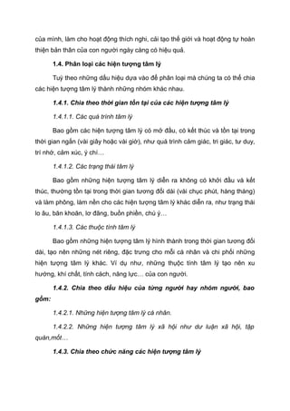 của mình, làm cho hoạt động thích nghi, cải tạo thế giới và hoạt động tự hoàn
thiện bản thân của con người ngày càng có hiệu quả.
1.4. Phân loại các hiện tượng tâm lý
Tuỳ theo những dấu hiệu dựa vào để phân loại mà chúng ta có thể chia
các hiện tượng tâm lý thành những nhóm khác nhau.
1.4.1. Chia theo thời gian tồn tại của các hiện tượng tâm lý
1.4.1.1. Các quá trình tâm lý
Bao gồm các hiện tượng tâm lý có mở đầu, có kết thúc và tồn tại trong
thời gian ngắn (vài giây hoặc vài giờ), như quá trình cảm giác, tri giác, tư duy,
trí nhớ, cảm xúc, ý chí…
1.4.1.2. Các trạng thái tâm lý
Bao gồm những hiện tượng tâm lý diễn ra không có khởi đầu và kết
thúc, thường tồn tại trong thời gian tương đối dài (vài chục phút, hàng tháng)
và làm phông, làm nền cho các hiện tượng tâm lý khác diễn ra, như trạng thái
lo âu, băn khoăn, lơ đãng, buồn phiền, chú ý…
1.4.1.3. Các thuộc tính tâm lý
Bao gồm những hiện tượng tâm lý hình thành trong thời gian tương đối
dài, tạo nên những nét riêng, đặc trưng cho mỗi cá nhân và chi phối những
hiện tượng tâm lý khác. Ví dụ như, những thụộc tính tâm lý tạo nên xu
hướng, khí chất, tính cách, năng lực… của con người.
1.4.2. Chia theo dấu hiệu của từng người hay nhóm người, bao
gồm:
1.4.2.1. Những hiện tượng tâm lý cá nhân.
1.4.2.2. Những hiện tượng tâm lý xã hội như dư luận xã hội, tập
quán,mốt…
1.4.3. Chia theo chức năng các hiện tượng tâm lý
 