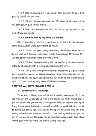 1.4.3.1. Các hiện tượng tâm lý vận động - cảm giác như thị giác, thính
giác, sự co duỗi của tay, chân…
1.4.3.2. Trí tuệ, bao gồm các quá trình tiếp nhận và sử dụng tri thức
như cảm giác, tri giác, tư duy, trí nhớ…
1.4.3.3. Nhân cách, bao gồm các thuộc tính tâm lý quy định hành vi, giá
trị xã hội của con người…
1.4.4. Chia theo mức độ nhận biết của chủ thể
Căn cứ vào những hiện tượng tâm lý được chủ thể nhận biết đến đâu,
có thể chia các hiện tượng tâm lý thành ba nhóm:
1.4.4.1. Ý thức, bao gồm những hiện tượng tâm lý được nhận biết. Ví
dụ như, biết mình đang suy nghĩ, đang tri giác, hoặc đã nhớ đến điều gì đó…
Đây còn gọi là những hiện tượng tâm lý có ý thức.
1.4.4.2. Vô thức, bao gồm những hiện tượng tâm lý của bản thân mà
không được cá nhân nhận biết, như giấc mơ, bản năng tự vệ…
1.4.4.3. Tiền ý thức, bao gồm những hiện tượng tâm lý ở giữa vùng ý
thức và vô thức, hay còn gọi là hoạt động tiền ý thức. Ví dụ như giấc mơ báo
hiệu bệnh tật nếu con người trong trạng thái tỉnh táo thì những kích thích từ ổ
bệnh còn ở mức dưới ngưỡng, chưa đủ để báo thành bệnh.
2. MỘT SỐ VẤN ĐỀ VỀ KHOA HỌC TÂM LÝ
2.1. Sơ lược lịch sử tâm lý học
Tư xa xưa, chỉ bằng quan sát và tự thể nghiệm, con ngươi đã có biết
bao nhận xét tinh vi, sâu sắc về hiện tượng tâm lý. Tất nhiên những cách lý
giải, mô tả lúc bấy giờ mới chỉ là những hiểu biết kinh nghiệm chủ nghĩa.
Trong lịch sử hình thành những quan niệm về hiện tượng tâm lý cũng như về
đối tượng của tâm lý học, luôn luôn bị những triết học khác nhau chi phối.
Những khái niệm tâm, thiện, ác, linh hồn… được chủ nghĩa duy tâm gán cho
tâm lý vẫn tồn tại cho đến ngày nay và vẫn được nhiều người thừa nhận.
Những quan niệm này mang tính thần bí, không khoa học.
 