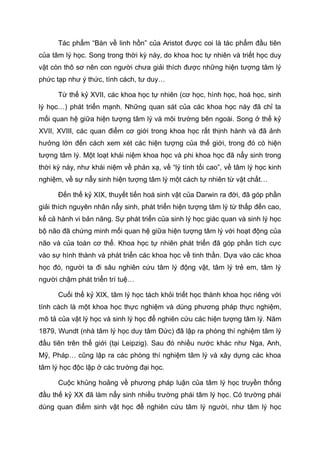 Tác phẩm “Bàn về linh hồn” của Aristot được coi là tác phẩm đầu tiên
của tâm lý học. Song trong thời kỳ này, do khoa hoc tự nhiên và triết học duy
vật còn thô sơ nên con người chưa giải thích được những hiện tượng tâm lý
phức tạp như ý thức, tính cách, tư duy…
Từ thế kỷ XVII, các khoa học tự nhiên (cơ học, hình học, hoá học, sinh
lý học…) phát triển mạnh. Những quan sát của các khoa học này đã chỉ ta
mối quan hệ giữa hiện tượng tâm lý và môi trường bên ngoài. Song ở thế kỷ
XVII, XVIII, các quan điểm cơ giới trong khoa học rất thịnh hành và đã ảnh
hưởng lớn đến cách xem xét các hiện tượng của thế giới, trong đó có hiện
tượng tâm lý. Một loạt khái niệm khoa học và phi khoa học đã nẩy sinh trong
thời kỳ này, như khái niệm về phản xạ, về “lý tính tối cao”, về tâm lý học kinh
nghiệm, về sự nẩy sinh hiện tượng tâm lý một cách tự nhiên từ vật chất…
Đến thế kỷ XIX, thuyết tiến hoá sinh vật của Darwin ra đời, đã góp phần
giải thích nguyên nhân nẩy sinh, phát triển hiện tượng tâm lý từ thấp đến cao,
kể cả hành vi bản năng. Sự phát triển của sinh lý học giác quan và sinh lý học
bộ não đã chứng minh mối quan hệ giữa hiện tượng tâm lý với hoạt động của
não và của toàn cơ thể. Khoa học tự nhiên phát triển đã góp phần tích cực
vào sự hình thành và phát triển các khoa học về tinh thần. Dựa vào các khoa
học đó, người ta đi sâu nghiên cứu tâm lý động vật, tâm lý trẻ em, tâm lý
người chậm phát triển trí tuệ…
Cuối thế kỷ XIX, tâm lý học tách khỏi triết học thành khoa học riêng với
tính cách là một khoa học thực nghiệm và dùng phương pháp thực nghiệm,
mô tả của vật lý học và sinh lý học để nghiên cứu các hiện tượng tâm lý. Năm
1879, Wundt (nhà tâm lý học duy tâm Đức) đã lập ra phòng thí nghiệm tâm lý
đầu tiên trên thế giới (tại Leipzig). Sau đó nhiều nước khác như Nga, Anh,
Mỹ, Pháp… cũng lập ra các phòng thí nghiệm tâm lý và xây dựng các khoa
tâm lý học độc lập ở các trường đại học.
Cuộc khủng hoảng về phương pháp luận của tâm lý học truyền thống
đầu thế kỷ XX đã làm nẩy sinh nhiều trường phái tâm lý học. Có trường phái
dùng quan điểm sinh vật học để nghiên cứu tâm lý người, như tâm lý học
 