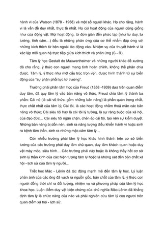 hành vi của Watson (1878 - 1958) và một số người khác. Họ cho rằng, hành
vi là vấn đề duy nhất, thực tế nhất. Họ coi hoạt động của người cũng giống
như của động vật. Mọi hoạt động, từ đơn giản đến phức tạp (như tư duy, tư
tưởng, tình cảm…) đều là những phản ứng của cơ thể nhằm đáp ứng với
những kích thích từ bên ngoài tác động vào. Nhiệm vụ của thuyết hành vi là
xác lập mối quan hệ trực tiếp giữa kích thích và phản ứng (S - R).
Tâm lý học Gestalt do Maxwertheimer và những người khác đề xướng
đã cho rằng, ý thức con người mang tính hoàn chỉnh, không thể phân chia
được. Tâm lý, ý thức như một cấu trúc trọn vẹn, được hình thành từ sự biến
động của “sự phân phối lực từ trường”.
Trường phái phân tâm học của Freud (1858 -1939) dựa trên quan điểm
duy tâm, đã quy tâm lý vào bản năng vô thức. Freud chia tâm lý thành ba
phần: Cái nó (là cái vô thức, gồm những bản năng) là phần quan trọng nhất,
thực chất nhất của tâm lý; Cái tôi, là các hoạt động nhằm thoả mãn các bản
năng vô thức; Cái siêu tôi hay là cái tôi lý tưởng, là sự ràng buộc của xã hội,
của đạo đức… Cái siêu tôi ngăn chặn, chèn ép cái tôi, tạo nên sự kiểm duyệt.
Những bản năng bị dồn nén, sinh ra năng lượng điều khiển hành vi hoặc sinh
ra bệnh tâm thần, sinh ra những mặc cảm tâm lý…
Còn nhiều trường phái tâm lý học khác hình thành trên cơ sở biến
tướng của các trưòng phái duy tâm chủ quan, duy tâm khách quan hoặc duy
vật máy móc, siêu hình… Các trường phái này hoặc là không thấy hết cơ sở
sinh lý thần kinh của các hiện tượng tâm lý hoặc là không xét đến bản chất xã
hội - lịch sử của tâm lý người…
Triết học Mác - Lênin đã tác động mạnh mẽ đến tâm lý học. Lý luận
phản ánh của các ông đã vạch ra nguồn gốc, bản chất của tâm lý, ý thức con
người đồng thời chỉ ra đối tượng, nhiệm vụ và phương pháp của tâm lý học
khoa học. Luận điểm duy vật biện chứng của chủ nghĩa Mác-Lênin đã khẳng
định tâm lý là chức năng của não và phải nghiên cứu tâm lý con ngươi trên
quan điểm xã hội - lịch sử.
 