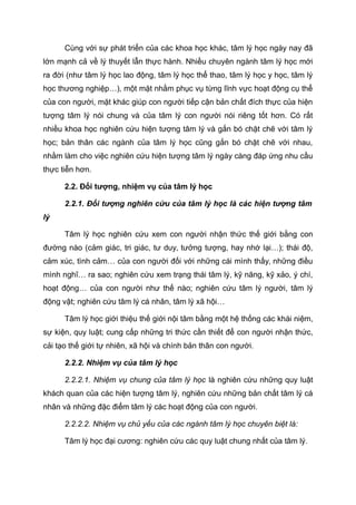 Cùng với sự phát triển của các khoa học khác, tâm lý học ngày nay đã
lớn mạnh cả về lý thuyết lẫn thực hành. Nhiều chuyên ngành tâm lý học mới
ra đời (như tâm lý học lao động, tâm lý học thể thao, tâm lý học y học, tâm lý
học thương nghiệp…), một mặt nhằm phục vụ từng lĩnh vực hoạt động cụ thể
của con người, mặt khác giúp con người tiếp cận bản chất đích thực của hiện
tượng tâm lý nói chung và của tâm lý con người nói riêng tốt hơn. Có rất
nhiều khoa học nghiên cứu hiện tượng tâm lý và gắn bó chặt chẽ với tâm lý
học; bản thân các ngành của tâm lý học cũng gắn bó chặt chẽ với nhau,
nhằm làm cho việc nghiên cứu hiện tượng tâm lý ngày càng đáp ứng nhu cầu
thực tiễn hơn.
2.2. Đối tượng, nhiệm vụ của tâm lý học
2.2.1. Đối tượng nghiên cứu của tâm lý học là các hiện tượng tâm
lý
Tâm lý học nghiên cứu xem con người nhận thức thế giới bằng con
đường nào (cảm giác, tri giác, tư duy, tưởng tượng, hay nhớ lại…); thái độ,
cảm xúc, tình cảm… của con người đối với những cái mình thấy, những điều
mình nghĩ… ra sao; nghiên cứu xem trạng thái tâm lý, kỹ năng, kỹ xảo, ý chí,
hoạt động… của con người như thế nào; nghiên cứu tâm lý người, tâm lý
động vật; nghiên cứu tâm lý cá nhân, tâm lý xã hội…
Tâm lý học giới thiệu thế giới nội tâm bằng một hệ thống các khái niệm,
sự kiện, quy luật; cung cấp những tri thức cần thiết để con người nhận thức,
cải tạo thế giới tự nhiên, xã hội và chính bản thân con người.
2.2.2. Nhiệm vụ của tâm lý học
2.2.2.1. Nhiệm vụ chung của tâm lý học là nghiên cứu những quy luật
khách quan của các hiện tượng tâm lý, nghiên cứu những bản chất tâm lý cá
nhân và những đặc điểm tâm lý các hoạt động của con người.
2.2.2.2. Nhiệm vụ chủ yếu của các ngành tâm lý học chuyên biệt là:
Tâm lý học đại cương: nghiên cứu các quy luật chung nhất của tâm lý.
 