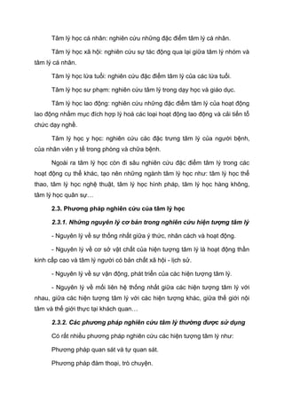 Tâm lý học cá nhân: nghiên cứu những đặc điểm tâm lý cá nhân.
Tâm lý học xã hội: nghiên cứu sự tác động qua lại giữa tâm lý nhóm và
tâm lý cá nhân.
Tâm lý học lứa tuổi: nghiên cứu đặc điểm tâm lý của các lứa tuổi.
Tâm lý học sư phạm: nghiên cứu tâm lý trong dạy học và giáo dục.
Tâm lý học lao động: nghiên cứu những đặc điểm tâm lý của hoạt động
lao động nhằm mục đích hợp lý hoá các loại hoạt động lao động và cải tiến tổ
chức dạy nghề.
Tâm lý học y học: nghiên cứu các đặc trưng tâm lý của người bệnh,
của nhân viên y tế trong phòng và chữa bệnh.
Ngoài ra tâm lý học còn đi sâu nghiên cứu đặc điểm tâm lý trong các
hoạt động cụ thể khác, tạo nên những ngành tâm lý học như: tâm lý học thể
thao, tâm lý học nghệ thuật, tâm lý học hình pháp, tâm lý học hàng không,
tâm lý học quân sự…
2.3. Phương pháp nghiên cứu của tâm lý học
2.3.1. Những nguyên lý cơ bản trong nghiên cứu hiện tượng tâm lý
- Nguyên lý về sự thống nhất giữa ý thức, nhân cách và hoạt động.
- Nguyên lý về cơ sở vật chất của hiện tượng tâm lý là hoạt động thần
kinh cấp cao và tâm lý người có bản chất xã hội - lịch sử.
- Nguyên lý về sự vận động, phát triển của các hiện tượng tâm lý.
- Nguyên lý về mối liên hệ thống nhất giữa các hiện tượng tâm lý với
nhau, giữa các hiện tượng tâm lý với các hiện tượng khác, giữa thế giới nội
tâm và thế giới thực tại khách quan…
2.3.2. Các phương pháp nghiên cứu tâm lý thường được sử dụng
Có rất nhiều phương pháp nghiên cứu các hiện tượng tâm lý như:
Phương pháp quan sát và tự quan sát.
Phương pháp đàm thoại, trò chuyện.
 