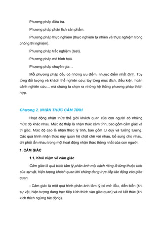 Phương pháp điều tra.
Phương pháp phân tích sản phẩm.
Phương pháp thực nghiệm (thực nghiệm tự nhiên và thực nghiệm trong
phòng thí nghiệm).
Phương pháp trắc nghiệm (test).
Phương pháp mô hình hoá.
Phương pháp chuyên gia…
Mỗi phương pháp đều có những ưu điểm, nhược điểm nhất định. Tùy
từng đối tượng và khách thể nghiên cứu; tùy từng mục đích, điều kiện, hoàn
cảnh nghiên cứu… mà chúng ta chọn ra những hệ thống phương pháp thích
hợp.
Chương 2. NHẬN THỨC CẢM TÍNH
Hoạt động nhận thức thế giới khách quan của con người có những
mức độ khác nhau. Mức độ thấp là nhận thức cảm tính, bao gồm cảm giác và
tri giác. Mức độ cao là nhận thức lý tính, bao gồm tư duy và tưởng tượng.
Các quá trình nhận thức này quan hệ chặt chẽ với nhau, bổ sung cho nhau,
chi phối lẫn nhau trong một hoạt động nhận thức thống nhất của con người.
1. CẢM GIÁC
1.1. Khái niệm về cảm giác
Cảm giác là quá trình tâm lý phản ánh một cách riêng lẻ từng thuộc tính
của sự vật, hiện tượng khách quan khi chúng đang trực tiếp tác động vào giác
quan.
- Cảm giác là một quá trình phản ánh tâm lý có mở đầu, diễn biến (khi
sự vật, hiện tượng đang trực tiếp kích thích vào giác quan) và có kết thúc (khi
kích thích ngừng tác động).
 