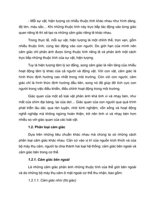 - Mỗi sự vật, hiện tượng có nhiều thuộc tính khác nhau như hình dáng,
độ lớn, màu sắc… Khi những thuộc tính này trực tiếp tác động vào từng giác
quan riêng lẻ thì sẽ tạo ra những cảm giác riêng lẻ khác nhau.
Trong thực tế, mỗi sự vật, hiện tượng là một chỉnh thể, trọn vẹn, gồm
nhiều thuộc tính, cùng tác động vào con người. Do giới hạn của mình nên
cảm giác chỉ phản ánh được từng thuộc tính riêng lẻ và phản ánh một cách
trực tiếp những thuộc tính của sự vật, hiện tượng.
Tuy là hiện tượng tâm lý sơ đẳng, song cảm giác là nền tảng của nhiều
hoạt động tâm lý khác của cả người và động vật. Với con vật, cảm giác là
hình thức định hướng cao nhất trong môi trường. Còn với con người, cảm
giác chỉ là hình thức định hướng đầu tiên, song nó đã giúp đỡ tích cực con
người trong việc điều khiển, điều chỉnh hoạt động trong môi trường.
Giác quan của một số loài vật phản ánh khá tinh vi và nhạy bén, như
mắt của chim đại bàng, tai của dơi… Giác quan của con người qua quá trình
phát triển lâu dài, qua rèn luyện, nhờ kinh nghiệm, vốn sống và hoạt động
nghề nghiệp mà không ngừng hoàn thiện, trở nên tinh vi và nhạy bén hơn
nhiều so với giác quan của các loài vật.
1.2. Phân loại cảm giác
Dựa trên những tiêu chuẩn khác nhau mà chúng ta có những cách
phân loại cảm giác khác nhau. Căn cứ vào vị trí của nguồn kích thích và của
bộ máy thụ cảm, người ta chia thành hai loại hệ thống: cảm giác bên ngoài và
cảm giác bên trong cơ thể.
1.2.1. Cảm giác bên ngoài
Là những cảm giác phản ánh những thuộc tính của thế giới bên ngoài
và do những bộ máy thụ cảm ở mặt ngoài cơ thể thu nhận, bao gồm:
1.2.1.1. Cảm giác nhìn (thị giác)
 