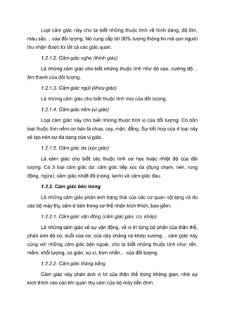 Loại cảm giác này cho ta biết những thuộc tính về hình dáng, độ lớn,
màu sắc… của đối tượng. Nó cung cấp tới 90% lượng thông tin mà con người
thu nhận được từ tất cả các giác quan.
1.2.1.2. Cảm giác nghe (thính giác)
Là những cảm giác cho biết những thuộc tính như độ cao, cường độ…
âm thanh của đối tượng.
1.2.1.3. Cảm giác ngửi (khứu giác)
Là những cảm giác cho biết thuộc tính mùi của đối tượng.
1.2.1.4. Cảm giác nếm (vị giác)
Loại cảm giác này cho biết những thuộc tính vị của đối tượng. Có bốn
loại thuộc tính nếm cơ bản là chua, cay, mặn, đắng. Sự kết hợp của 4 loại này
sẽ tạo nên sự đa dạng của vị giác.
1.2.1.5. Cảm giác da (xúc giác)
Là cảm giác cho biết các thuộc tính cơ học hoặc nhiệt độ của đối
tượng. Có 3 loại cảm giác da: cảm giác tiếp xúc da (đụng chạm, nén, rung
động, ngứa); cảm giác nhiệt độ (nóng, lạnh) và cảm giác đau.
1.2.2. Cảm giác bên trong
Là những cảm giác phản ánh trạng thái của các cơ quan nội tạng và do
các bộ máy thụ cảm ở bên trong cơ thể nhận kích thích, bao gồm:
1.2.2.1. Cảm giác vận động (cảm giác gân, cơ, khớp)
Là những cảm giác về sự vận động, về vị trí từng bộ phận của thân thể,
phản ánh độ co, duỗi của cơ, của dây chằng và khớp xương… cảm giác này
cùng với những cảm giác bên ngoài, cho ta biết những thuộc tính như: rắn,
mềm, khối lượng, co giãn, xù xì, trơn nhẵn… của đối tượng.
1.2.2.2. Cảm giác thăng bằng
Cảm giác này phản ánh vị trí của thân thể trong không gian, nhờ sự
kích thích vào các khí quan thụ cảm của bộ máy tiền đình.
 